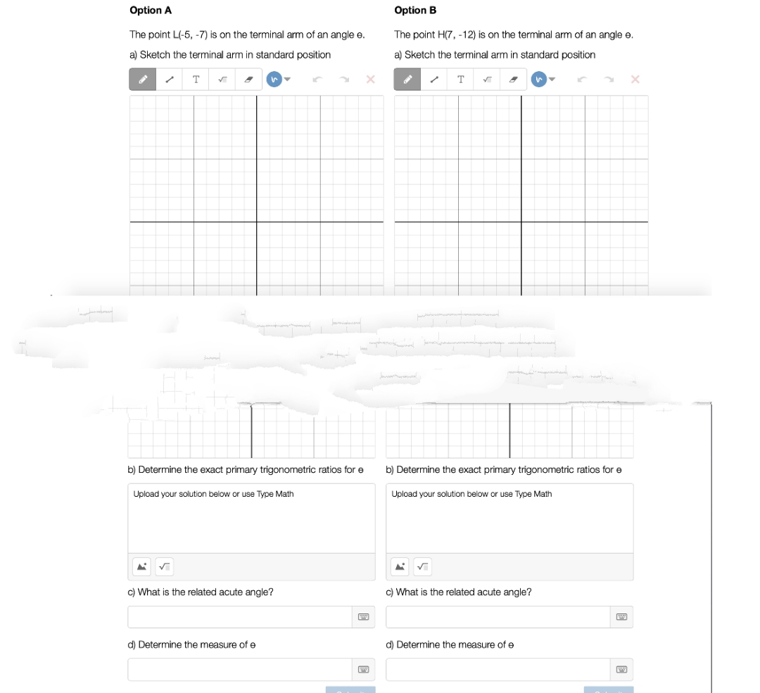 Option A
The point L(-5, -7) is on the terminal arm of an angle e.
a) Sketch the terminal arm in standard position
T ✓ 8
b) Determine the exact primary trigonometric ratios for e
Upload your solution below or use Type Math
A ✓
c) What is the related acute angle?
d) Determine the measure of e
Option B
The point H(7, -12) is on the terminal arm of an angle e.
a) Sketch the terminal arm in standard position
JAPON
T
b) Determine the exact primary trigonometric ratios for e
Upload your solution below or use Type Math
A ✓
c) What is the related acute angle?
d) Determine the measure of e