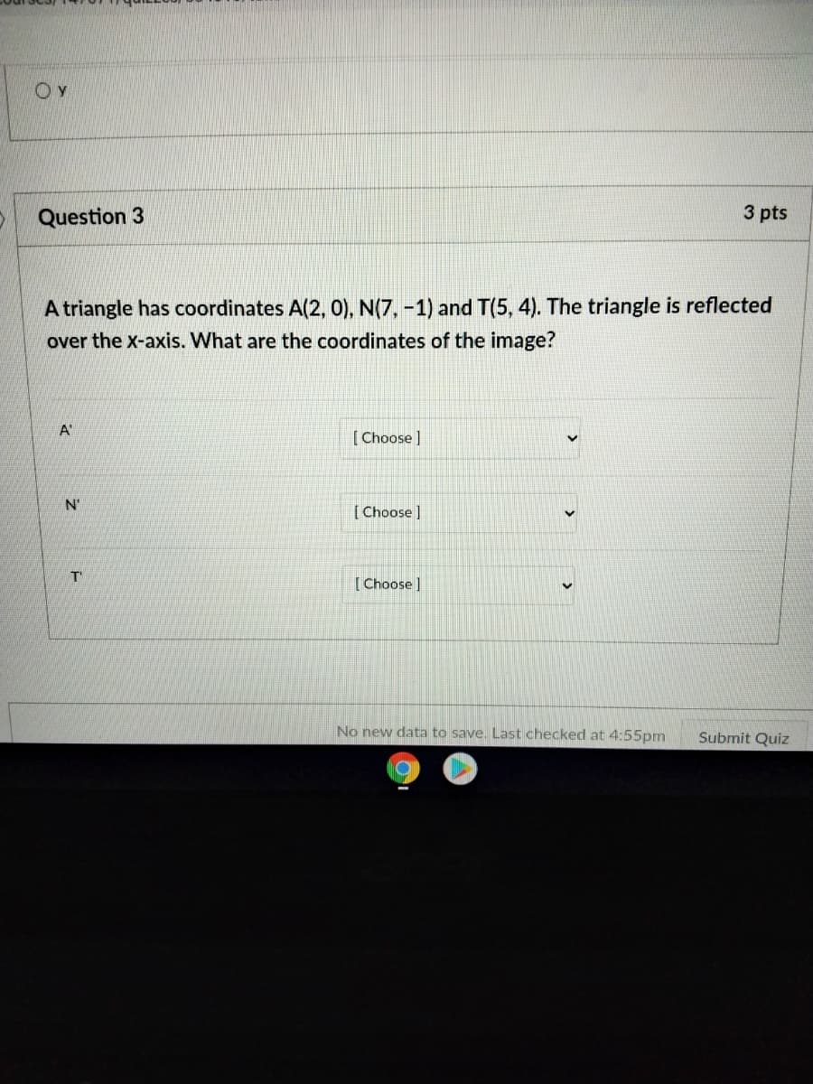 Question 3
3 pts
A triangle has coordinates A(2, 0), N(7, -1) and T(5, 4). The triangle is reflected
over the x-axis. What are the coordinates of the image?
A"
[Choose ]
N'
[ Choose]
T'
[Choose ]
No new data to save. Last checked at 4:55pm
Submit Quiz
