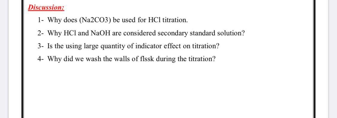 Discussion:
1- Why does (N22CO3) be used for HCl titration.
2- Why HCl and NaOH are considered secondary standard solution?
3- Is the using large quantity of indicator effect on titration?
4- Why did we wash the walls of flssk during the titration?
