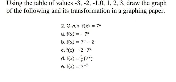 Using the table of values -3, -2, -1,0, 1, 2, 3, draw the graph
of the following and its transformation in a graphing paper.
2. Given: f(x) = 7*
a. f(x) = -7x
%3D
b. f(x) = 7x – 2
c. f(x) = 2·7x
d. f(x) = (7*)
e. f(x) = 7-x
%3D
