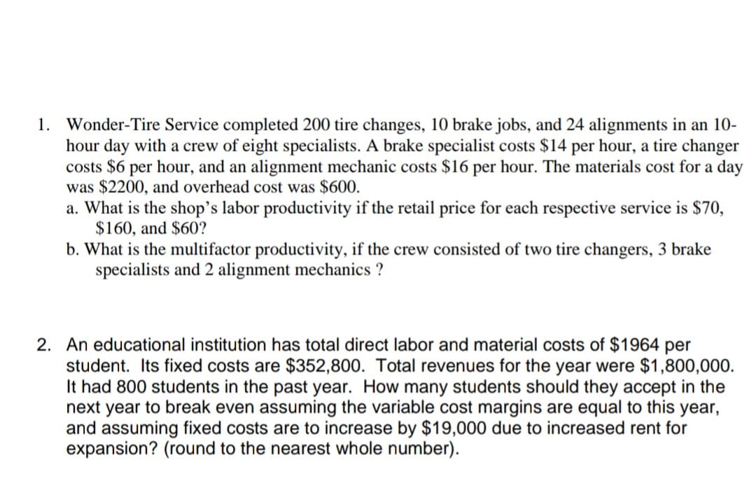 1. Wonder-Tire Service completed 200 tire changes, 10 brake jobs, and 24 alignments in an 10-
hour day with a crew of eight specialists. A brake specialist costs $14 per hour, a tire changer
costs $6 per hour, and an alignment mechanic costs $16 per hour. The materials cost for a day
was $2200, and overhead cost was $600.
a. What is the shop's labor productivity if the retail price for each respective service is $70,
$160, and $60?
b. What is the multifactor productivity, if the crew consisted of two tire changers, 3 brake
specialists and 2 alignment mechanics ?
2. An educational institution has total direct labor and material costs of $1964 per
student. Its fixed costs are $352,800. Total revenues for the year were $1,800,000.
It had 800 students in the past year. How many students should they accept in the
next year to break even assuming the variable cost margins are equal to this year,
and assuming fixed costs are to increase by $19,000 due to increased rent for
expansion? (round to the nearest whole number).
