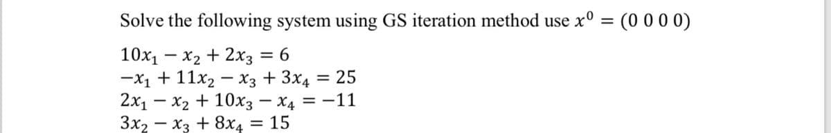 Solve the following system using GS iteration method use x° = (0 0 0 0)
10x1 – x2 + 2x3
-X1 + 11x2 – X3 + 3x4 = 25
2х1 — х2 + 10хз — Х4 —D —11
Зx, — хз + 8хд — 15
= 6
