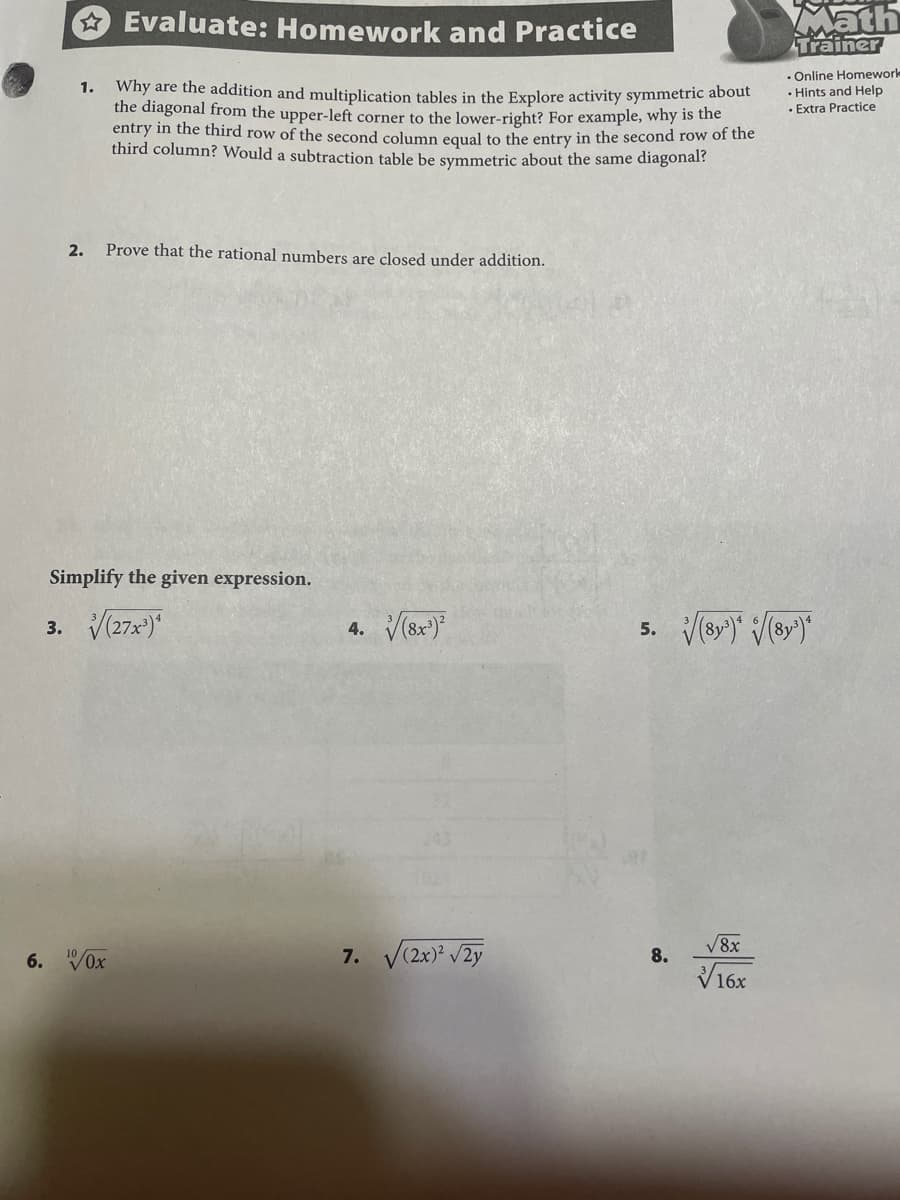 * Evaluate: Homework and Practice
Math
Trainer
. Online Homeworle
• Hints and Help
· Extra Practice
Why are the addition and multiplication tables in the Explore activity symmetric about
the diagonal from the upper-left corner to the lower-right? For example, why is the
entry in the third row of the second column equal to the entry in the second row of the
third column? Would a subtraction table be symmetric about the same diagonal?
1.
2.
Prove that the rational numbers are closed under addition.
Simplify the given expression.
3. V(27x)
4. V(8x)
5. Vr)" /(ey)
V8x
6. VOx
7. V(2x)? /2y
8.
16x
