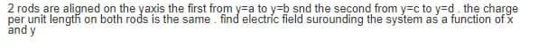 2 rods are aligned on the yaxis the first from y=a to y=b snd the second from y=c to y=d. the charge
per unit length on both rods is the same. find electric field surounding the system as a function of x
and y
