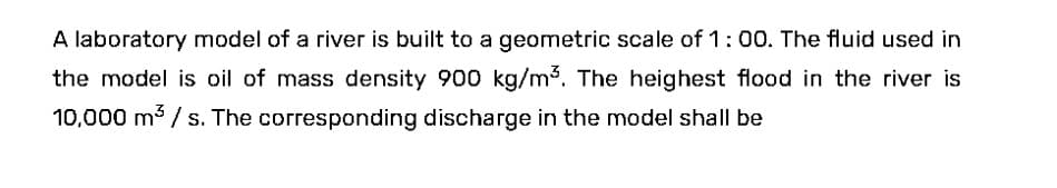 A laboratory model of a river is built to a geometric scale of 1:00. The fluid used in
the model is oil of mass density 900 kg/m³. The heighest flood in the river is
10,000 m³/s. The corresponding discharge in the model shall be