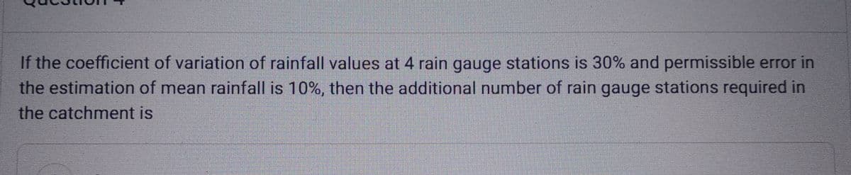 If the coefficient of variation of rainfall values at 4 rain gauge stations is 30% and permissible error in
the estimation of mean rainfall is 10%, then the additional number of rain gauge stations required in
the catchment is