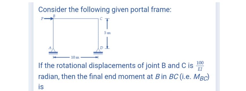 Consider the following given portal frame:
B
5m
10 m
If the rotational displacements of joint B and C is EI
radian, then the final end moment at B in BC (i.e. MBC)
is