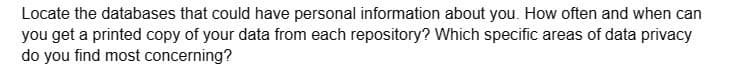 Locate the databases that could have personal information about you. How often and when can
you get a printed copy of your data from each repository? Which specific areas of data privacy
do you find most concerning?