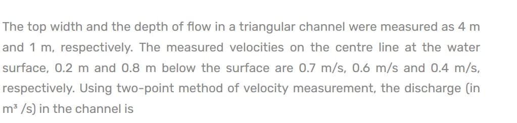 The top width and the depth of flow in a triangular channel were measured as 4 m
and 1 m, respectively. The measured velocities on the centre line at the water
surface, 0.2 m and 0.8 m below the surface are 0.7 m/s, 0.6 m/s and 0.4 m/s,
respectively. Using two-point method of velocity measurement, the discharge (in
m³/s) in the channel is