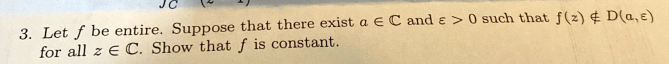 3. Let f be entire. Suppose that there exist a EC and > 0 such that f(z) & D(a,e)
for all z E C. Show that f is constant.