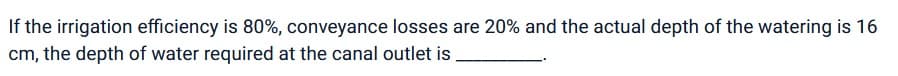 If the irrigation efficiency is 80%, conveyance losses are 20% and the actual depth of the watering is 16
cm, the depth of water required at the canal outlet is