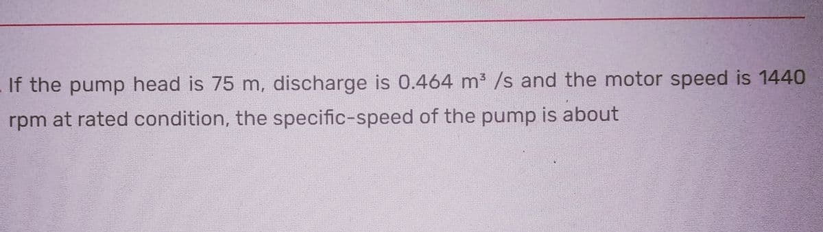 If the pump head is 75 m, discharge is 0.464 m³ /s and the motor speed is 1440
rpm at rated condition, the specific-speed of the pump is about