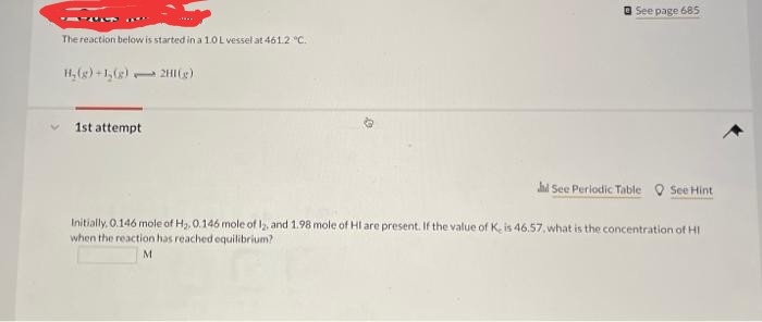 O See page 685
The reaction below is started in a 1.0L vessel at 461.2 "c.
H, (g) +1,() 2H(g)
1st attempt
hd See Periodic Table O See Hint
Initially, 0.146 mole of H,, 0.146 mole of , and 1.98 mole of HI are present. If the value of K. is 46.57, what is the concentration of HI
when the reaction has reached equilibrium?
M
