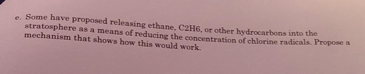 e. Some have proposed releasing ethane, C2H6, or other hydrocarbons into the
stratosphere as a means of reducing the concentration of chlorine radicals. Propose a
mechanism that shows how this would work.
