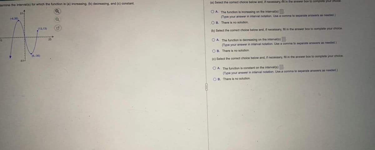 (a) Select the correct choice below and, if necessary, fill in the answer box to complete your choice.
mermine the interval(s) for which the function is (a) increasing, (b) decreasing, and (c) constant.
O A. The function is increasing on the interval(s)
(Type your answer in interval notation. Use a comma to separate answers as needed.)
51-
(6,36)
O B. There is no solution.
(13,13)
(b) Select the correct choice below and, if neceśsary, fill in the answer box to complete your choice.
O A. The function is decreasing on the interval(s)
(Type your answer in interval notation. Use a comma to separate answers as needed.)
25
25
O B. There is no solution.
(6,-36)
(c) Select the correct choice below and, if necessary, fill in the answer box to complete your choice.
O A. The function is constant on the interval(s)
(Type your answer in interval notation. Use a comma to separate answers as needed.)
B. There is no solution.
