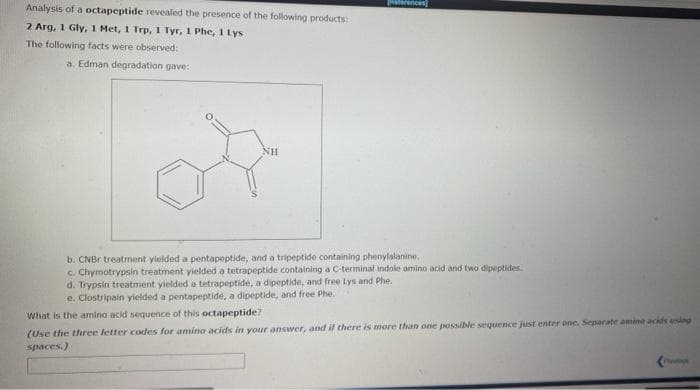 Analysis of a octapeptide revealed the presence of the following products:
erences
2 Arg, 1 Gly, 1 Met, 1 Trp, 1 Tyr, 1 Phe, 1 Lys
The following facts were observed:
a. Edman degradation gave:
NH
b. CNBr treatment yielded a pentapeptide, and a tripeptide containing phenylalanine.
c. Chymotrypsin treatment yielded a tetrapeptide containing a C-terminal indole amino acid and two dipeptides
d. Trypsin treatment yielded a tetrapeptide, a dipeptide, and free Lys and Phe.
e. Clostripain yielded a pentapeptide, a dipeptide, and free Phe.
What is the amino acid sequence of this octapeptide?
(Use the three letter codes for amino acids in your answer, and il there is more than one possible sequence just enter one. Separate amine acids ansing
spaces.)
