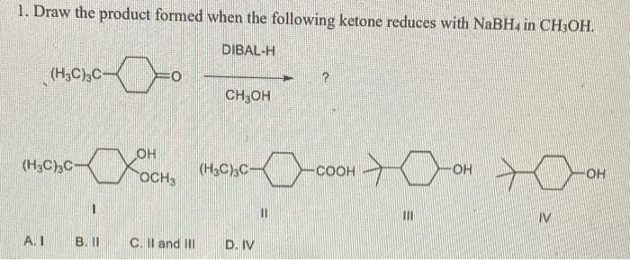 1. Draw the product formed when the following ketone reduces with NaBH4 in CH;OH.
DIBAL-H
(H3C),C-
CH3OH
OH
(H3C)3C-
(H3C)C-
COOH
OH
OH
OCH3
IV
A. I
B.I
C. II and II
D. IV
