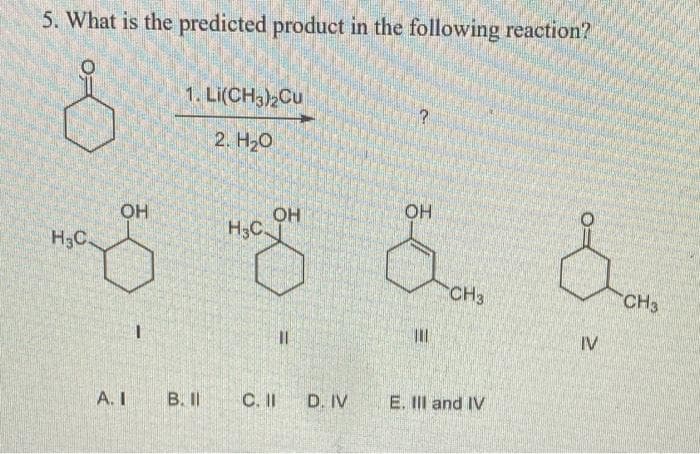 5. What is the predicted product in the following reaction?
1. Li(CH3)2Cu
2. Нао
OH
OH
H3C
OH
H3C
CH3
CH3
%3D
IV
A. I
B.I
C. II
D. IV
E. II and IV
