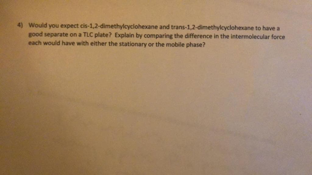 4) Would you expect cis-1,2-dimethylcyclohexane and trans-1,2-dimethylcyclohexane to have a
good separate on a TLC plate? Explain by comparing the difference in the intermolecular force
each would have with either the stationary or the mobile phase?
