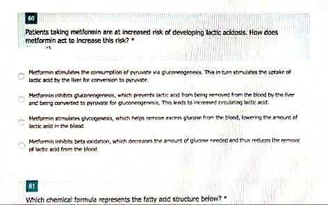 Patients taking metformin are at increased risk of developing lactic acidosis. How does
metformin act to Increase this risk?
Metformin stimtates the connumption af pyruvate via gluroneogenesis. This in turn stimates the uptakr of
lactic acid by the lver for conversion to pyrvate.
Metformin inhibts gluconeogenesin, which preverts tatic acid from being removed from the blood by the live
grd being comverted to pynvate for guoneogenesis, Thin keodt to increated tircutating tactic acid.
Hetformin stimulatem gycogenesis, which heps retmove ecen glucose from the bloed, Iwerrg the nount of
Lectic acid in the blond.
Metlormin inhbits beta exidation, which decreates the amourt of glunoee reedet and thun reuces the remove
of tactic ecid from the blood.
61
Which chemical formula represents the fatty ncid structure below?
