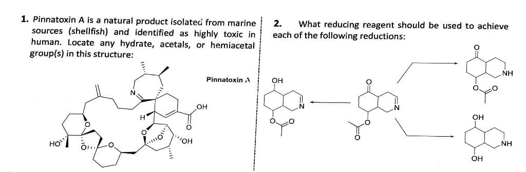 1. Pinnatoxin A is a natural product isolated from marine
2.
What reducing reagent should be used to achieve
each of the following reductions:
sources (shellfish) and identified as highly toxic in
human. Locate any hydrate, acetals, or hemiacetal
group(s) in this structure:
NH
Pinnatoxin A
он
он
OH
"OH
HO
NH
OH
