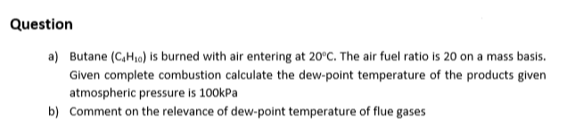 Question
a) Butane (C,H10) is burned with air entering at 20°C. The air fuel ratio is 20 on a mass basis.
Given complete combustion calculate the dew-point temperature of the products given
atmospheric pressure is 100kPa
b) Comment on the relevance of dew-point temperature of flue gases
