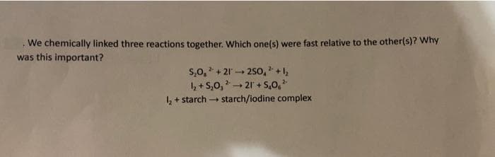 We chemically linked three reactions together. Which one(s) were fast relative to the other(s)? Why
was this important?
s,0, + 21 - 250, +,
4 + S,0, - 21 + S,0,
4 + starch - starch/iodine complex
