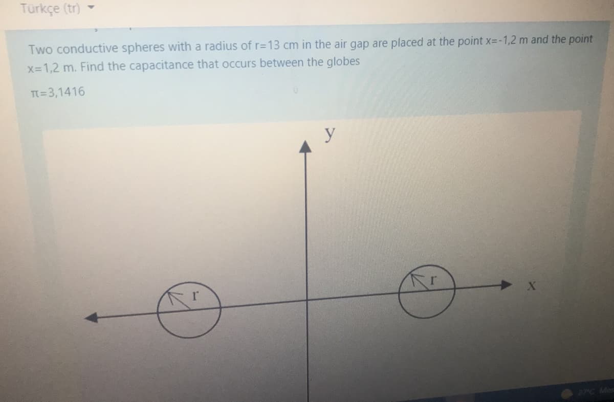 Türkçe (tr)
Two conductive spheres with a radius of r=13 cm in the air gap are placed at the point x3-1,2 m and the point
X-1,2 m. Find the capacitance that occurs between the globes
T=3,1416
y
27C Me
