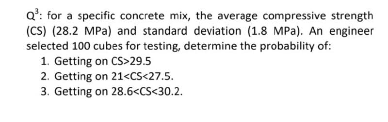 Q*: for a specific concrete mix, the average compressive strength
(CS) (28.2 MPa) and standard deviation (1.8 MPa). An engineer
selected 100 cubes for testing, determine the probability of:
1. Getting on CS>29.5
2. Getting on 21<CS<27.5.
3. Getting on 28.6<CS<30.2.
