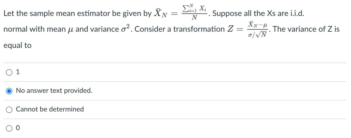 No answer text provided.
Cannot be determined
i=1
Let the sample mean estimator be given by XN
N
normal with mean μ and variance o². Consider a transformation Z
equal to
=
Xi
Suppose all the Xs are i.i.d.
XN-μ
o/√N
The variance of Z is