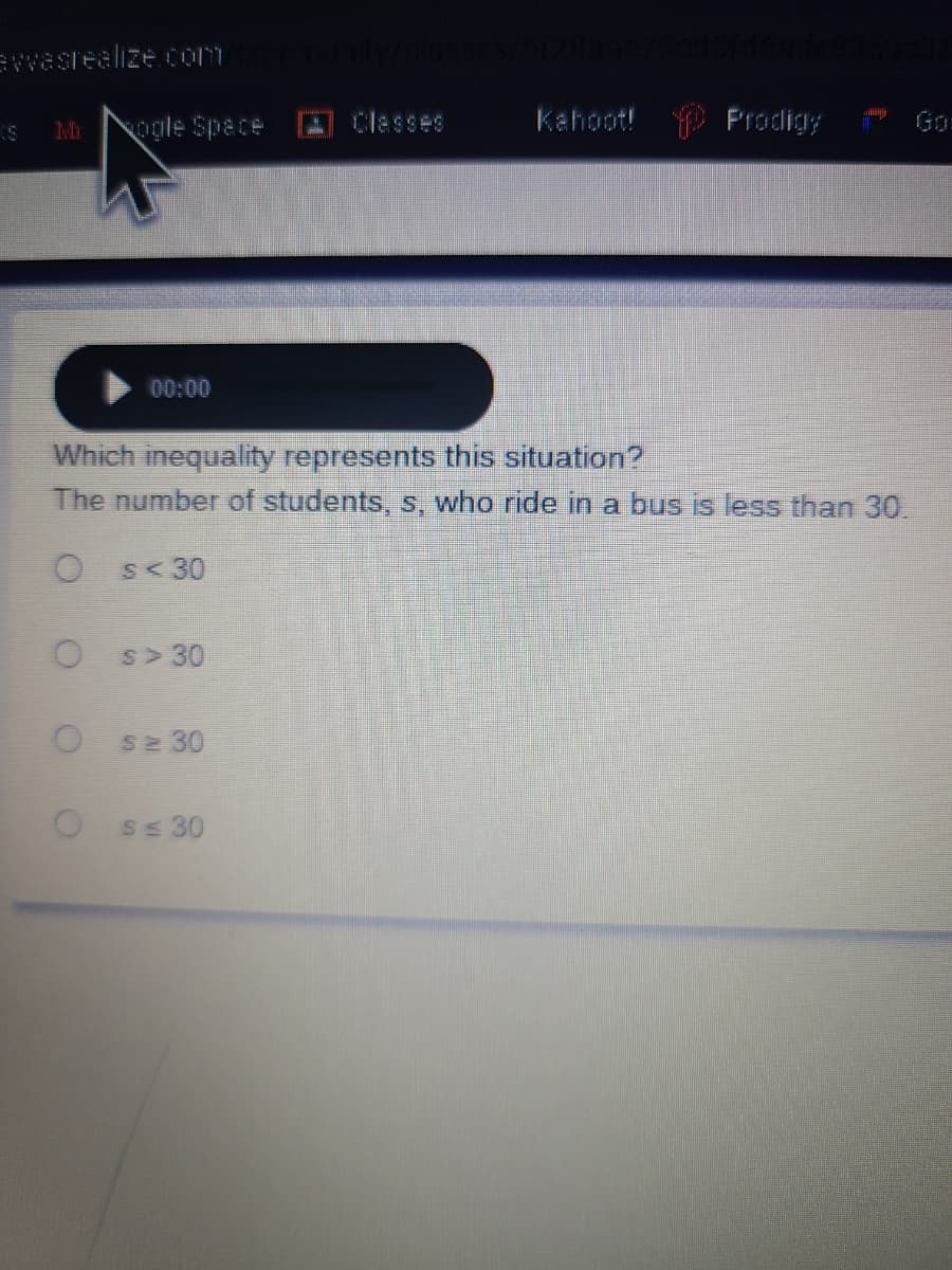 ewasrealize com
ogle Space
Classes
Kahoot! Prodigy
Go
00:00
Which inequality represents this situation?
The number of students, s, who ride in a bus is less than 30.
S<30
S>30
S2 30
S 30
