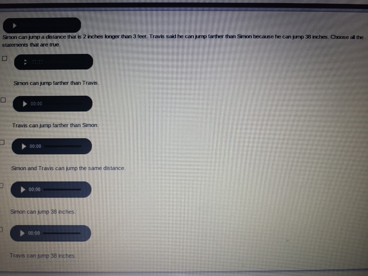 Simon can jump a distance that is 2 inches longer than 3 feet. Travis said he can jump farther than Simon because he can jump 38 inches. Choose al the
staterments that are true.
Simon can jump farther than Travis.
00:00
Travis can jump farther than Simon.
00:00
Simon and Travis can jump the same distance.
00:00
Simon can jump 38 inches.
00:00
Travis can jump 38 inches.
