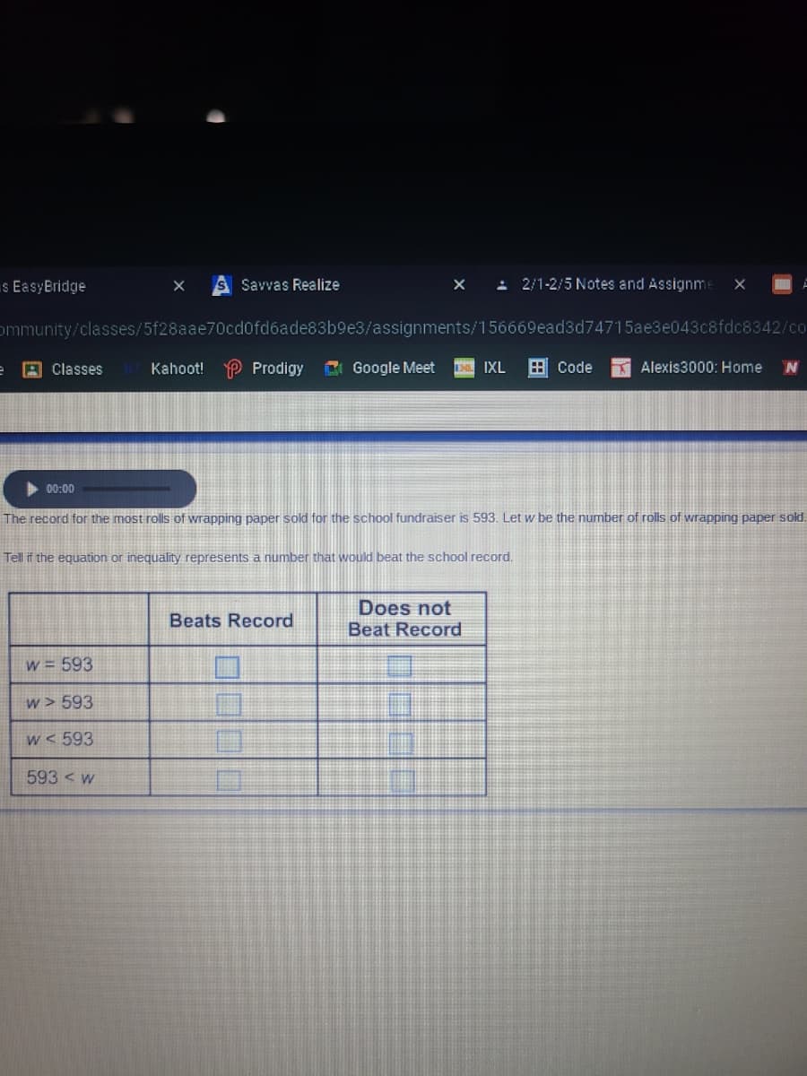 s EasyBridge
Savvas Realize
: 2/1-2/5 Notes and Assignme
ommunity/classes/5f28aae70cd0fd6ade83b9e3/assignments/156669ead3d74715ae3e043c8fdc8342/co
A Classes
Kahoot!
P Prodigy
C Google Meet
EM IXL
E Code
K Alexis3000: Home
00:00
The record for the most rolls of wrapping paper sold for the school fundraiser is 593. Let w be the number of rolls of wrapping paper sold.
Tell if the equation or inequality represents a number that would beat the school record.
Does not
Beat Record
Beats Record
w = 593
w > 593
w < 593
593 < w
