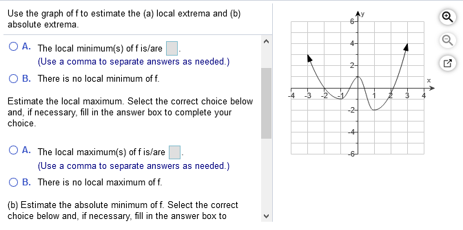 Use the graph of f to estimate the (a) local extrema and (b)
absolute extrema.
6-
4-
O A. The local minimum(s) of f is/are
(Use a comma to separate answers as needed.)
2-
O B. There is no local minimum of f.
-4
-3
-2
-1
3
Estimate the local maximum. Select the correct choice below
-2-
and, if necessary, fill in the answer box to complete your
choice.
-4-
O A. The local maximum(s) of f is/are
(Use a comma to separate answers as needed.)
O B. There is no local maximum of f.
-6-
(b) Estimate the absolute minimum of f. Select the correct
choice below and, if necessary, fill in the answer box to
