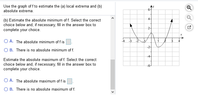 Use the graph of f to estimate the (a) local extrema and (b)
absolute extrema.
6-
4-
(b) Estimate the absolute minimum of f. Select the correct
choice below and, if necessary, fill in the answer box to
complete your choice.
2-
O A. The absolute minimum of f is
-4
-2-
B. There is no absolute minimum of f.
-4
Estimate the absolute maximum of f. Select the correct
choice below and, if necessary, fill in the answer box to
complete your choice.
-6-
O A. The absolute maximum of f is
O B. There is no absolute maximum of f.
