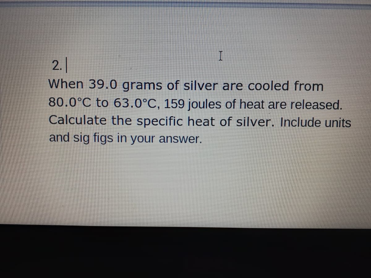 2.
When 39.0 grams of silver are cooled from
80.0°C to 63.0°C, 159 joules of heat are released.
Calculate the specific heat of silver. Include units
and sig figs in your answer.
