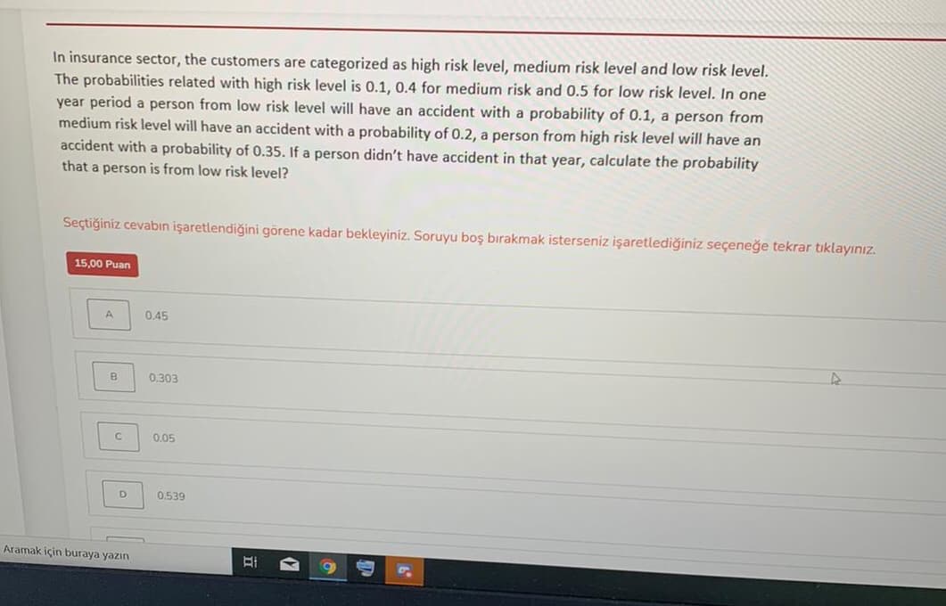 In insurance sector, the customers are categorized as high risk level, medium risk level and low risk level.
The probabilities related with high risk level is 0.1, 0.4 for medium risk and 0.5 for low risk level. In one
year period a person from low risk level will have an accident with a probability of 0.1, a person from
medium risk level will have an accident with a probability of 0.2, a person from high risk level will have an
accident with a probability of 0.35. If a person didn't have accident in that year, calculate the probability
that a person is from low risk level?
Seçtiğiniz cevabın işaretlendiğini görene kadar bekleyiniz. Soruyu boş bırakmak isterseniz işaretlediğiniz seçeneğe tekrar tıklayınız.
15,00 Puan
A
0,45
B
0.303
0.05
0.539
Aramak için buraya yazın
