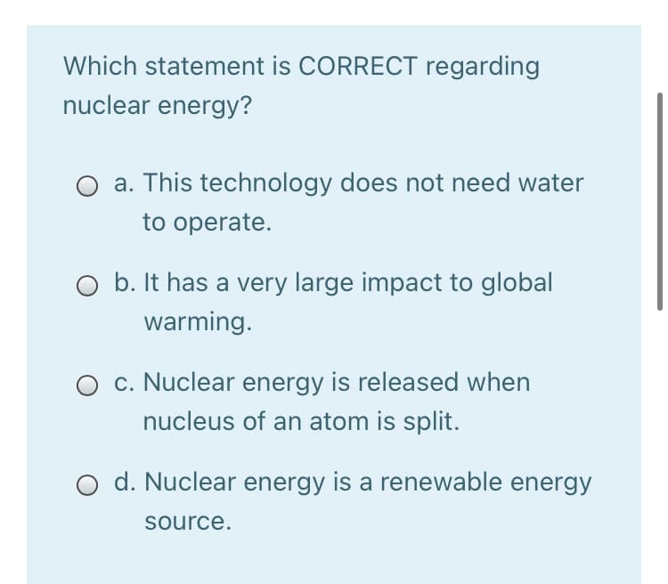 Which statement is CORRECT regarding
nuclear energy?
a. This technology does not need water
to operate.
O b. It has a very large impact to global
warming.
c. Nuclear energy is released when
nucleus of an atom is split.
d. Nuclear energy is a renewable energy
source.
