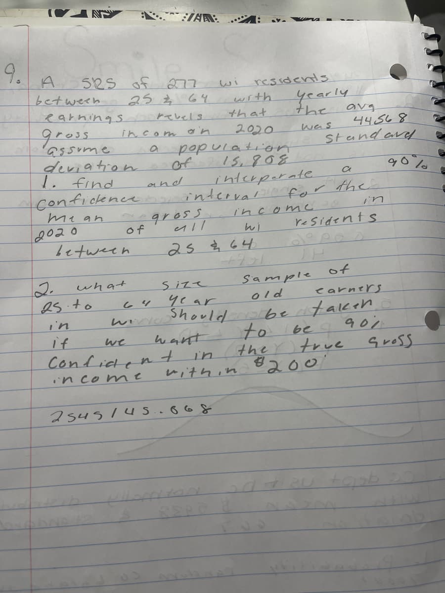 9.
A
between
525
earnings
Gross
assume
2020
2.
25.to
in
if
in com
a
of 277
25 2
between
what
of
we
Confide
income
SVAR:
revels
deviation
1. find
Confidence interval for
mean
and
64
WIVYO
n
64
gross
all
size
wi
44568
population Standard
15,808
interperate
want
+
with
year
Should
residents
that
2545145.668
25 & 64
2020
in
within
income
wi
+7-1
yearly
the
was
Sample
old
to
the
residents
dopos
TH
avg
be
а
the
be taken
901
of
earners
true
#200
90%%
Gross
●