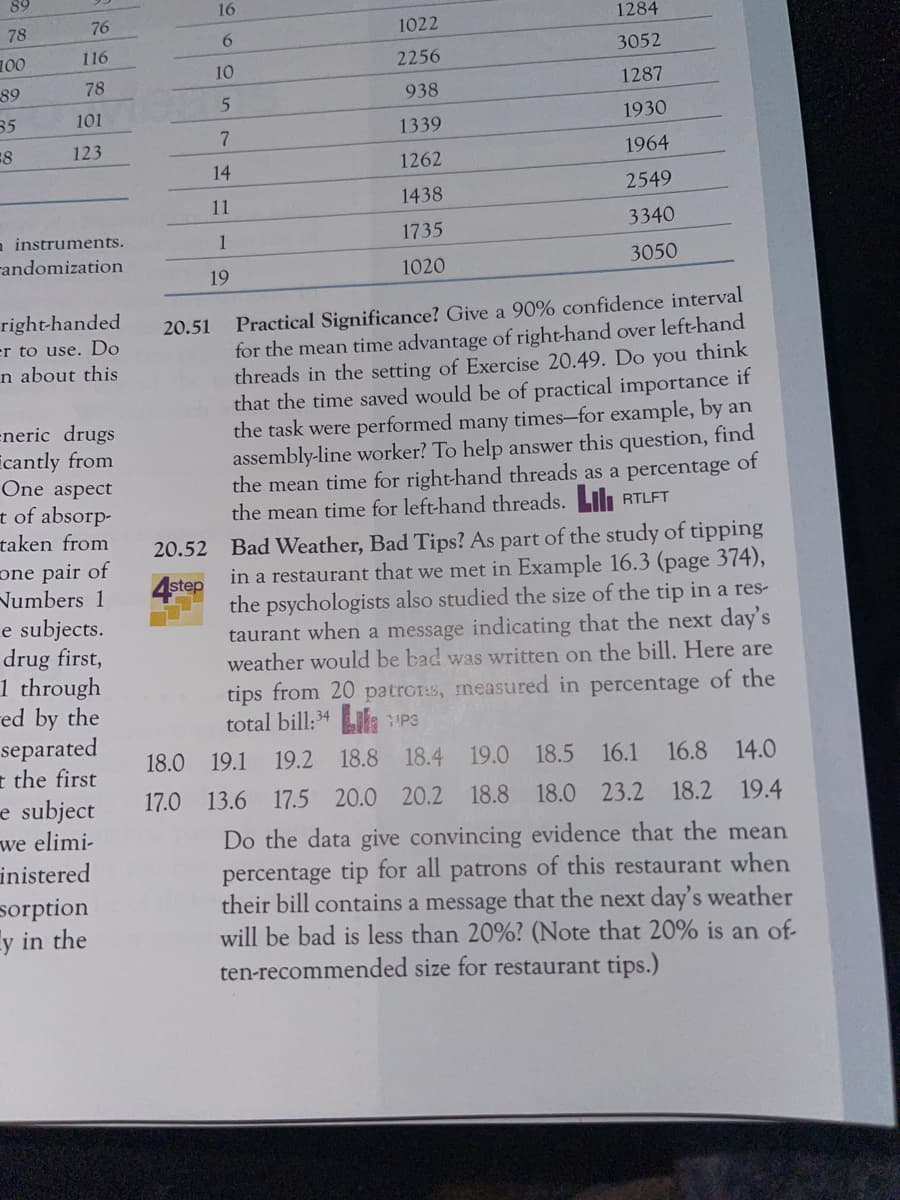 89
78
100
89
35
8
76
116
78
101
123
n instruments.
randomization
right-handed
er to use. Do
n about this
-neric drugs
cantly from
One aspect
t of absorp-
taken from
one pair of
Numbers 1
e subjects.
drug first,
1 through
red by the
separated
t the first
e subject
we elimi-
inistered
sorption
y in the
16
6
10
5
7
14
11
1
19
20.51
1022
2256
938
1339
1262
1438
1735
1020
1284
3052
1287
1930
1964
2549
3340
3050
Practical Significance? Give a 90% confidence interval
for the mean time advantage of right-hand over left-hand
threads in the setting of Exercise 20.49. Do you think
that the time saved would be of practical importance if
the task were performed many times-for example, by an
assembly-line worker? To help answer this question, find
the mean time for right-hand threads as a percentage of
the mean time for left-hand threads. Lil RTLFT
20.52 Bad Weather, Bad Tips? As part of the study of tipping
in a restaurant that we met in Example 16.3 (page 374),
the psychologists also studied the size of the tip in a res-
taurant when a message indicating that the next day's
weather would be bad was written on the bill. Here are
tips from 20 patrons, measured in percentage of the
total bill: 34
step
1/P3
18.0 19.1 19.2 18.8 18.4 19.0 18.5 16.1 16.8 14.0
17.0 13.6 17.5 20.0 20.2 18.8 18.0 23.2 18.2 19.4
Do the data give convincing evidence that the mean
percentage tip for all patrons of this restaurant when
their bill contains a message that the next day's weather
will be bad is less than 20%? (Note that 20% is an of
ten-recommended size for restaurant tips.)