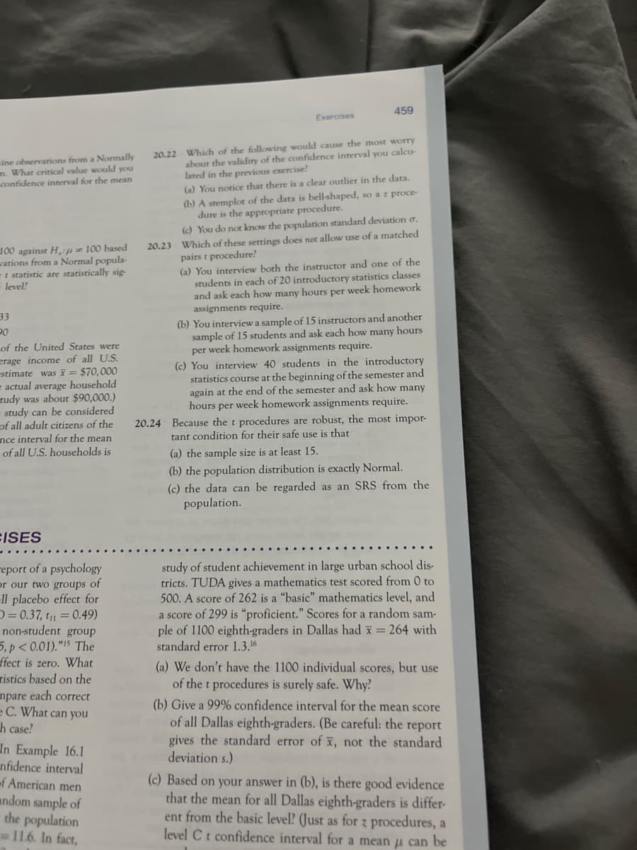 sine observations from a Normally
m. What critical value would you
confidence interval for the mean
100 against H: 100 based
wations from a Normal popula-
-t statistic are statistically sig-
level?
33
20
of the United States were
erage income of all U.S.
-stimate was = $70,000
= actual average household
tudy was about $90,000.)
- study can be considered
of all adult citizens of the
nce interval for the mean
of all U.S. households is
FISES
report of a psychology
or our two groups of
-ll placebo effect for
= 0.37, t₁ = 0.49)
non-student group
5, p<0.01). "15 The
ffect is zero. What
tistics based on the
mpare each correct
e C. What can you
h case?
In Example 16.1
nfidence interval
-f American men
ndom sample of
the population
11.6. In fact,
Exercises
459
20.22 Which of the following would cause the most worry
about the validity of the confidence interval you calcu-
lated in the previous exercise!
(a) You notice that there is a clear outlier in the data.
(b) A stemplot of the data is bell-shaped, so a z proce-
dure is the appropriate procedure.
(c) You do not know the population standard deviation o.
20.23 Which of these settings does not allow use of a matched
pairs t procedure?
(a) You interview both the instructor and one of the
students in each of 20 introductory statistics classes
and ask each how many hours per week homework
assignments require.
(b) You interview a sample of 15 instructors and another
sample of 15 students and ask each how many hours
per week homework assignments require.
(c) You interview 40 students in the introductory
statistics course at the beginning of the semester and
again at the end of the semester and ask how many
hours per week homework assignments require.
20.24 Because the t procedures are robust, the most impor-
tant condition for their safe use is that
(a) the sample size is at least 15.
(b) the population distribution is exactly Normal.
(c) the data can be regarded as an SRS from the
population.
study of student achievement in large urban school dis-
tricts. TUDA gives a mathematics test scored from 0 to
500. A score of 262 is a "basic" mathematics level, and
a score of 299 is "proficient." Scores for a random sam-
ple of 1100 eighth-graders in Dallas had x = 264 with
standard error 1.3.16
(a) We don't have the 1100 individual scores, but use
of the t procedures is surely safe. Why?
(b) Give a 99% confidence interval for the mean score
of all Dallas eighth-graders. (Be careful: the report
gives the standard error of x, not the standard
deviation s.)
(c) Based on your answer in (b), is there good evidence
that the mean for all Dallas eighth-graders is differ-
ent from the basic level? (Just as for z procedures, a
level C t confidence interval for a mean μ can be