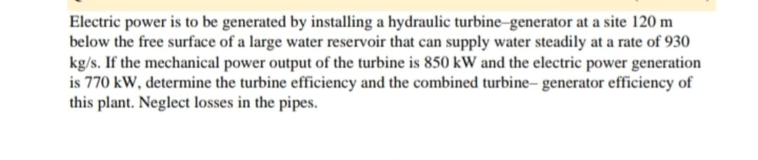 Electric power is to be generated by installing a hydraulic turbine-generator at a site 120 m
below the free surface of a large water reservoir that can supply water steadily at a rate of 930
kg/s. If the mechanical power output of the turbine is 850 kW and the electric power generation
is 770 kW, determine the turbine efficiency and the combined turbine- generator efficiency of
this plant. Neglect losses in the pipes.
