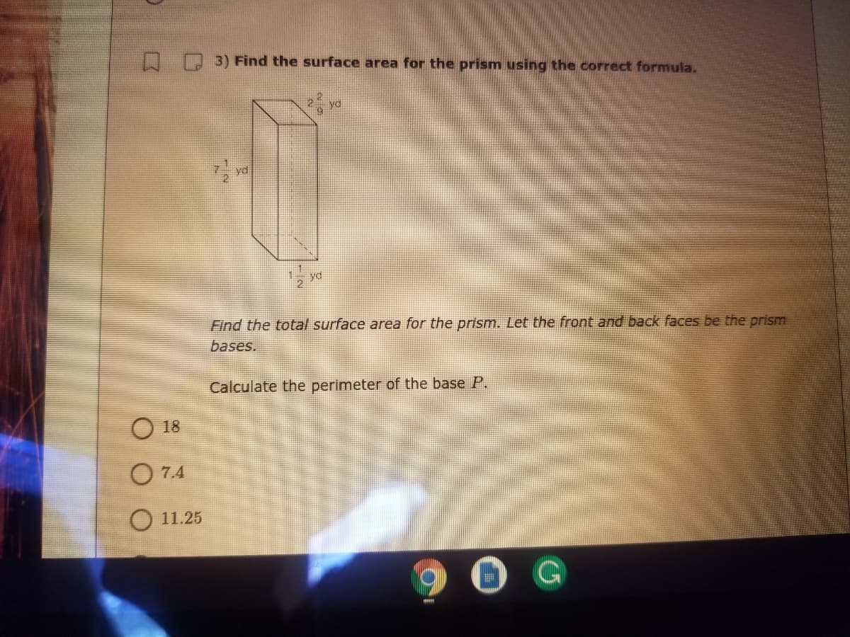 OD 3)Find the surface area for the prism using the correct formula.
yd
Find the total surface area for the prism. Let the front and back faces be the prism
bases.
Calculate the perimeter of the base P.
18
O 7.4
O 11.25
