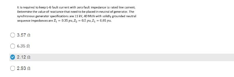 It is required to keep L-G fault current with zero fault impedance to rated line current.
Determine the value of reactance that need to be placed in neutral of generator. The
synchronous generator specifications are 11 kV, 40 MVA with solidly grounded neutral
sequence impedances are Z, = 0.35 pu, Z, = 0,5 pu, Z, = 0.05 pu.
3.57 0
6.35 2
2.12 N
2.93 N
