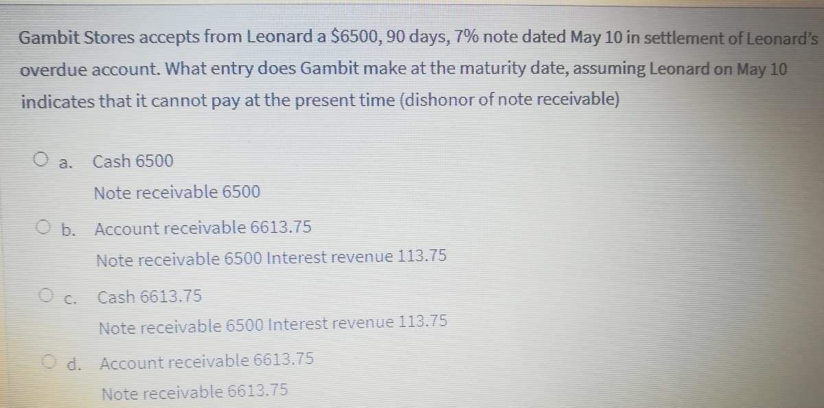 Gambit Stores accepts from Leonard a $6500, 90 days, 7% note dated May 10 in settlement of Leonard's
overdue account. What entry does Gambit make at the maturity date, assuming Leonard on May 10
indicates that it cannot pay at the present time (dishonor of note receivable)
a.
Cash 6500
Note receivable 6500
b.
Account receivable 6613.75
Note receivable 6500 Interest revenue 113.75
O c.
Cash 6613.75
Note receivable 6500 Interest revenue 113.75
O d. Account receivable 6613.75
Note receivable 6613.75
