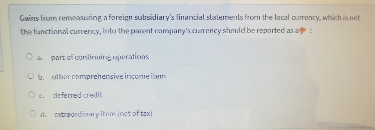 Gains from remeasuring a foreign subsidiary's financial statements from the local currency, which is not
the functional currency, into the parent company's currency should be reported as a :
O a. part of continuing operations
O b. other comprehensive income item
O c. deferred credit
O d. extraordinary item (net of tax)
