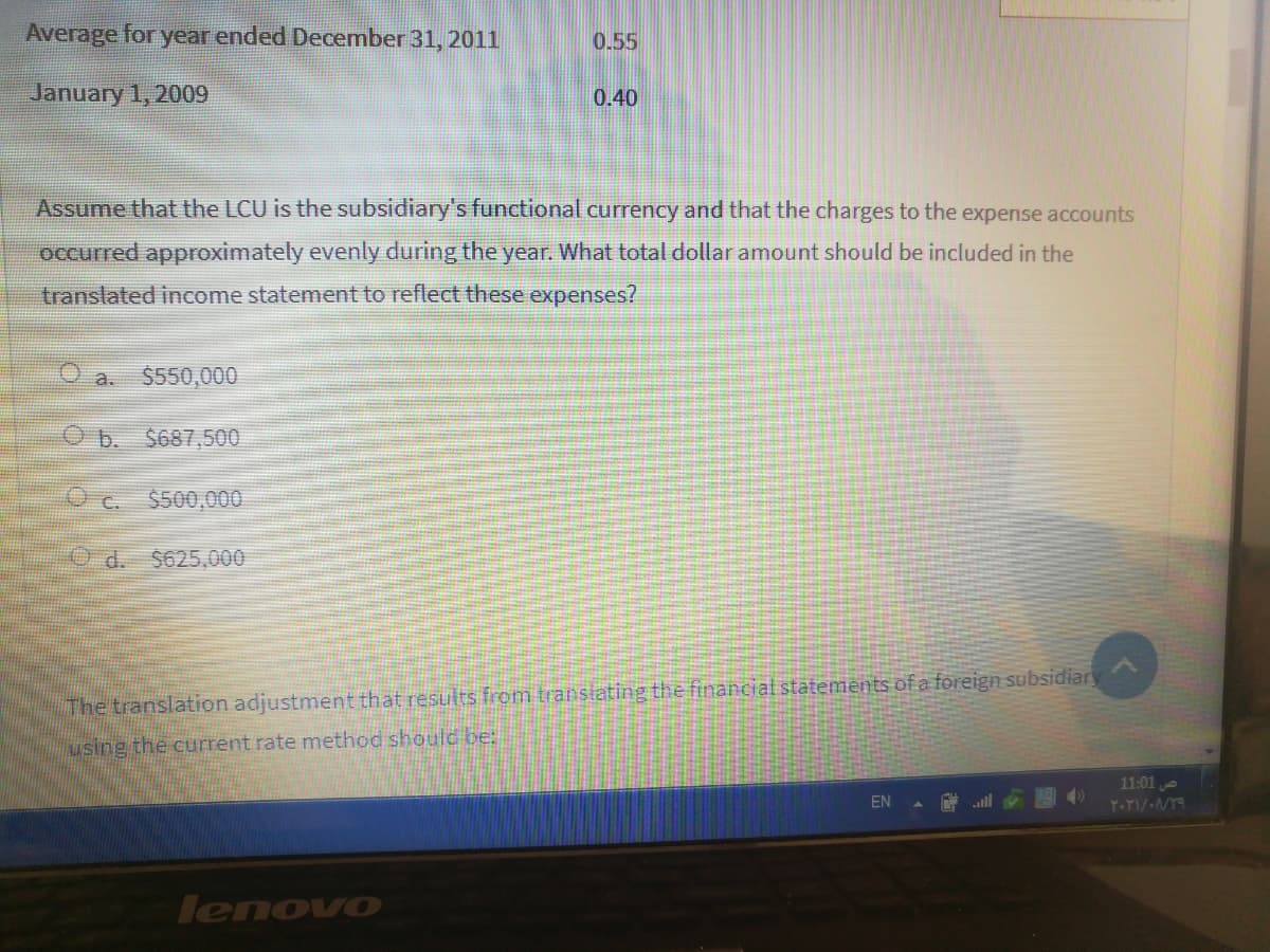 Average for year ended December 31, 2011
0.55
January 1, 2009
0.40
Assume that the LCU is the subsidiary's functional currency and that the charges to the expense accounts
occurred approximately evenly during the year. What total dollar amount should be included in the
translated income statement to reflect these expenses?
a. $550,000
b.
$687,500
Uc.
$500,000
Od.
$625,000
The translation adjustment that results from transtating the financial statements of a foreign subsidiary
using the current rate method should be:
11:01
EN
all
lenovo
