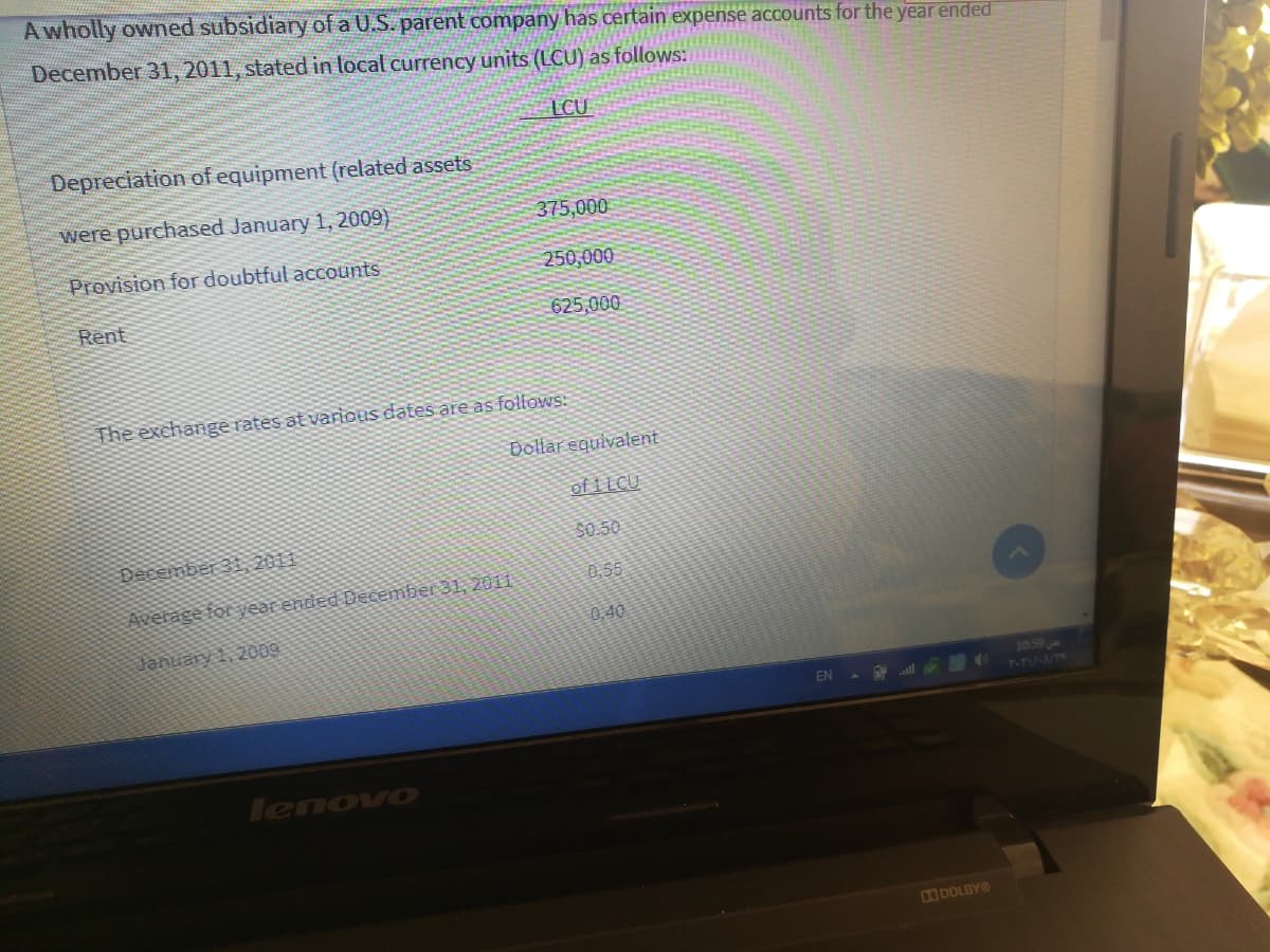 A wholly owned subsidiary of a U.S. parent company haS certain expense accounts for the year ended
December 31, 2011, stated in local currency units (LCU) as follows:
LCU
Depreciation of equipment (related assets
were purchased January 1, 2009)
375,000
Provision for doubtful accounts
250,000
Rent
625,000
The exchange rates at various dates are as follows:
Dollar equivalent
of 1 LCU
December 31, 2011
$0.50
0,55
Average for year ended December 31, 2011
0.40
January 1, 2009
10:59
T-TI/-W
EN
lenovo
DODOLBYO
