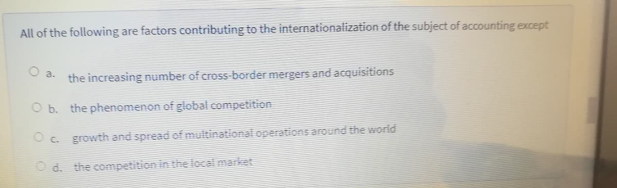 All of the following are factors contributing to the internationalization of the subject of accounting except
the increasing number of cross-border mergers and acquisitions
O a.
O b. the phenomenon of global competition
O C. growth and spread f multinational operations around the world
O d. the competition in the localmarket
