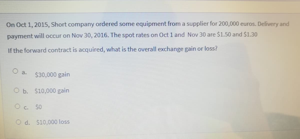 On Oct 1, 2015, Short company ordered some equipment from a supplier for 200,000 euros. Delivery and
payment will occur on Nov 30, 2016. The spot rates on Oct 1 and Nov 30 are $1.50 and $1.30
If the forward contract is acquired, what is the overall exchange gain or loss?
a.
$30,000 gain
O b. $10,000 gain
50
O d. $10,000 loss
